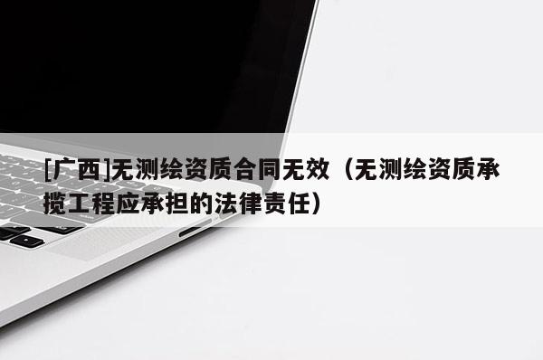 [广西]无测绘资质合同无效（无测绘资质承揽工程应承担的法律责任）