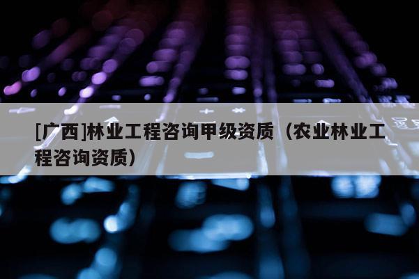 [广西]林业工程咨询甲级资质（农业林业工程咨询资质）