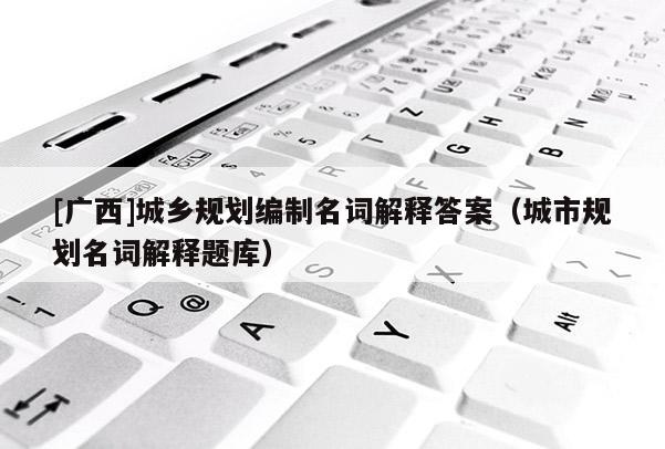 [广西]城乡规划编制名词解释答案（城市规划名词解释题库）