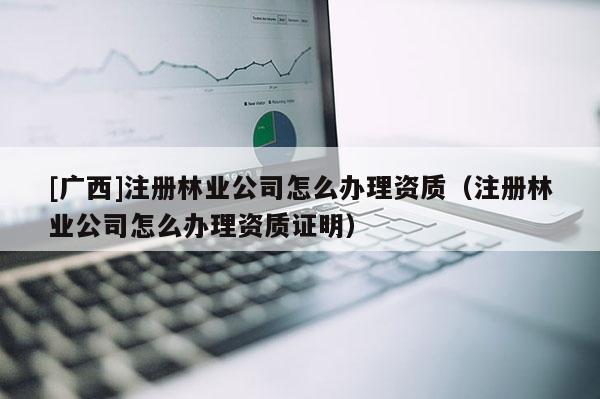 [广西]注册林业公司怎么办理资质（注册林业公司怎么办理资质证明）