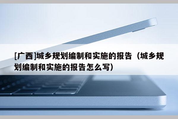 [广西]城乡规划编制和实施的报告（城乡规划编制和实施的报告怎么写）