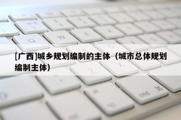 [广西]城乡规划编制的主体（城市总体规划编制主体）