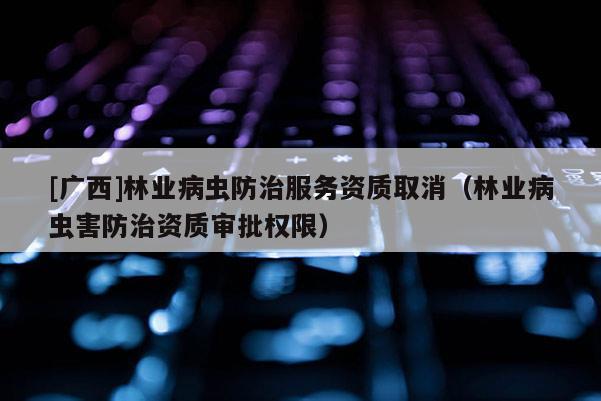 [广西]林业病虫防治服务资质取消（林业病虫害防治资质审批权限）