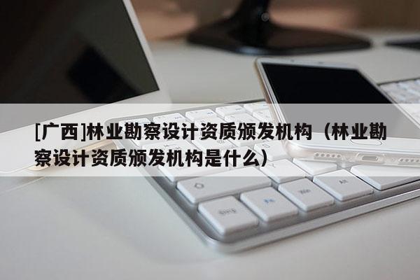 [广西]林业勘察设计资质颁发机构（林业勘察设计资质颁发机构是什么）