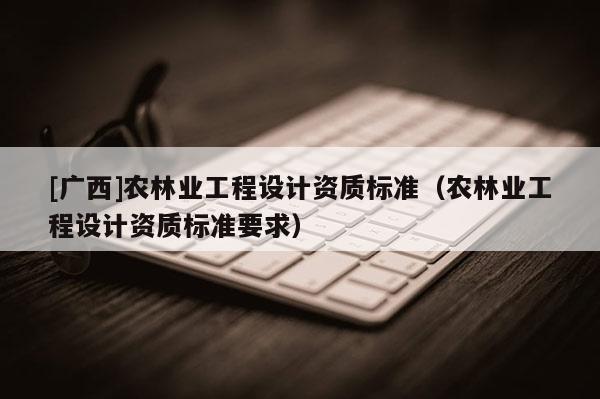 [广西]农林业工程设计资质标准（农林业工程设计资质标准要求）