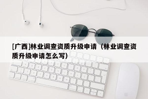 [广西]林业调查资质升级申请（林业调查资质升级申请怎么写）