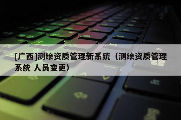 [广西]测绘资质管理新系统（测绘资质管理系统 人员变更）