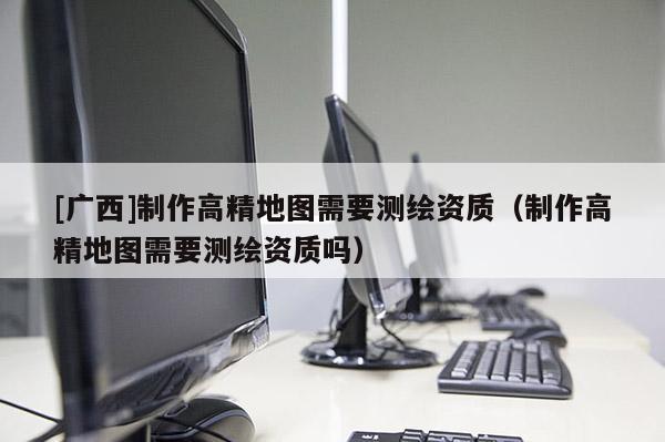 [广西]制作高精地图需要测绘资质（制作高精地图需要测绘资质吗）