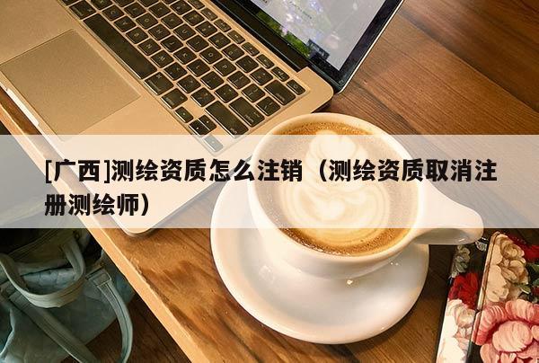[广西]测绘资质怎么注销（测绘资质取消注册测绘师）
