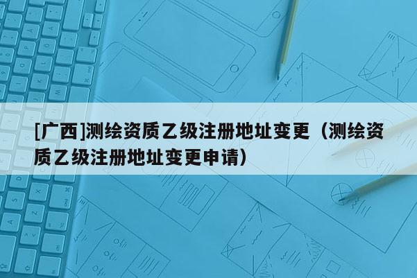 [广西]测绘资质乙级注册地址变更（测绘资质乙级注册地址变更申请）