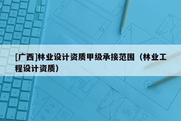 [广西]林业设计资质甲级承接范围（林业工程设计资质）