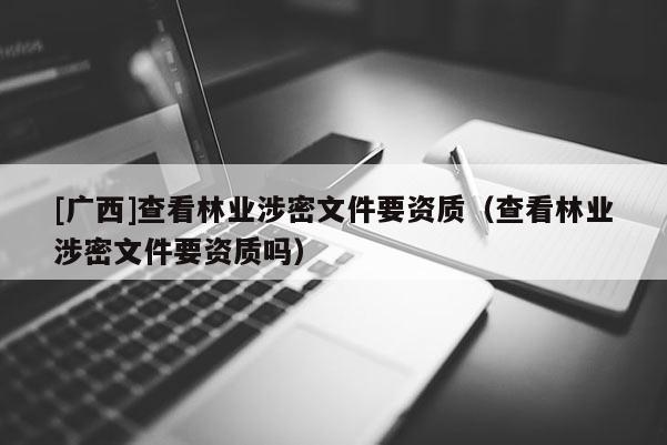 [广西]查看林业涉密文件要资质（查看林业涉密文件要资质吗）