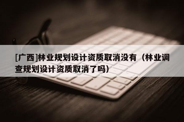 [广西]林业规划设计资质取消没有（林业调查规划设计资质取消了吗）