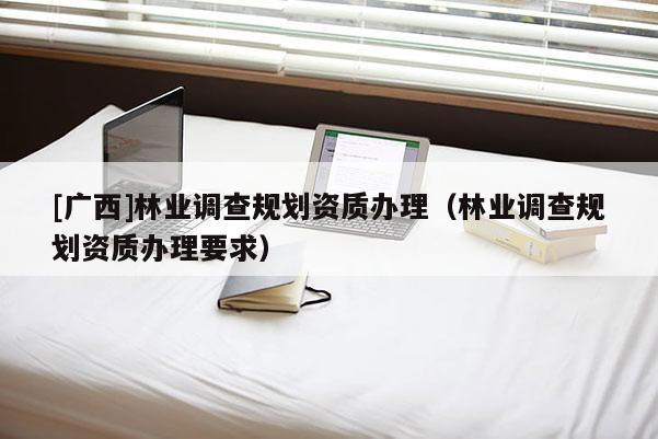 [广西]林业调查规划资质办理（林业调查规划资质办理要求）