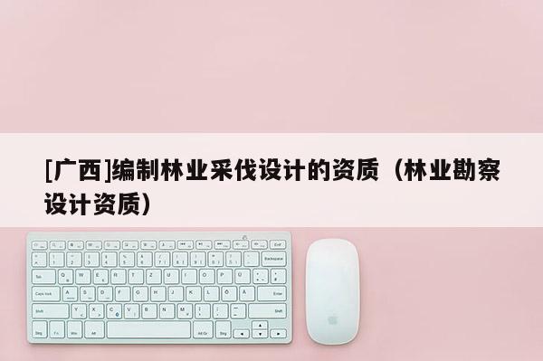 [广西]编制林业采伐设计的资质（林业勘察设计资质）