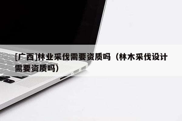[广西]林业采伐需要资质吗（林木采伐设计需要资质吗）