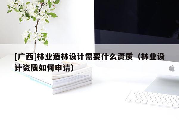 [广西]林业造林设计需要什么资质（林业设计资质如何申请）