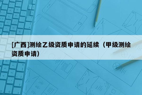 [广西]测绘乙级资质申请的延续（甲级测绘资质申请）