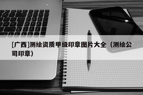 [广西]测绘资质甲级印章图片大全（测绘公司印章）