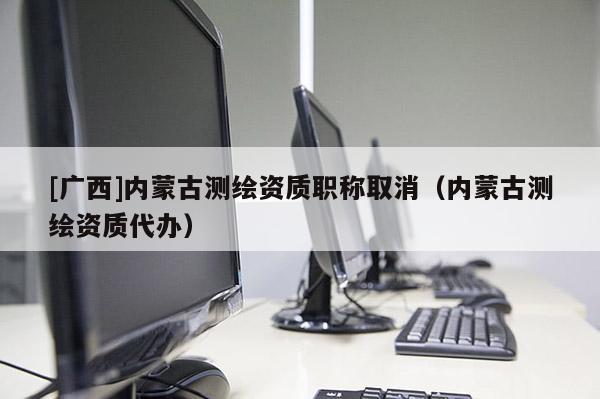 [广西]内蒙古测绘资质职称取消（内蒙古测绘资质代办）