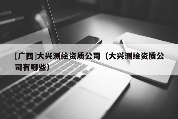 [广西]大兴测绘资质公司（大兴测绘资质公司有哪些）