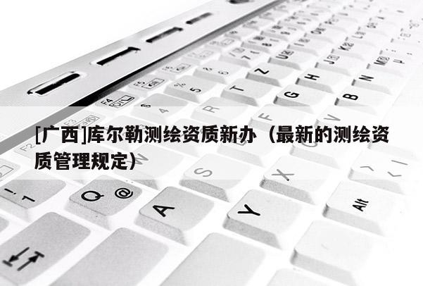 [广西]库尔勒测绘资质新办（最新的测绘资质管理规定）