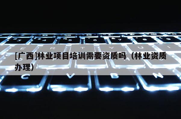 [广西]林业项目培训需要资质吗（林业资质办理）