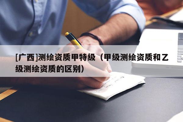 [广西]测绘资质甲特级（甲级测绘资质和乙级测绘资质的区别）