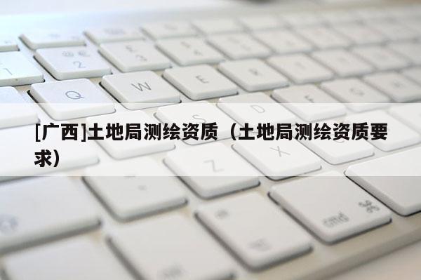 [广西]土地局测绘资质（土地局测绘资质要求）