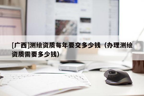 [广西]测绘资质每年要交多少钱（办理测绘资质需要多少钱）