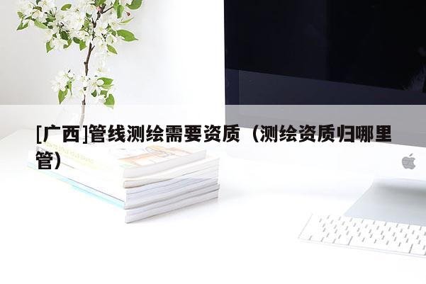 [广西]管线测绘需要资质（测绘资质归哪里管）