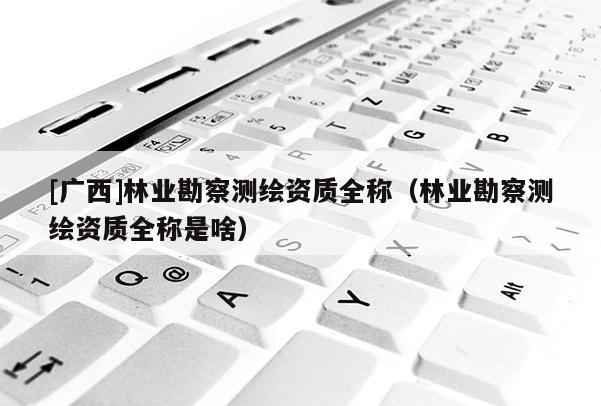 [广西]林业勘察测绘资质全称（林业勘察测绘资质全称是啥）