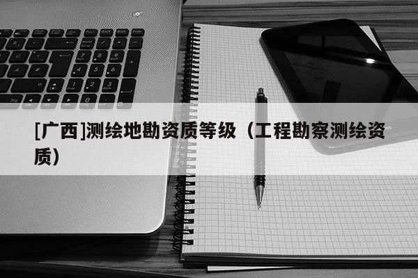 [广西]测绘地勘资质等级（工程勘察测绘资质）