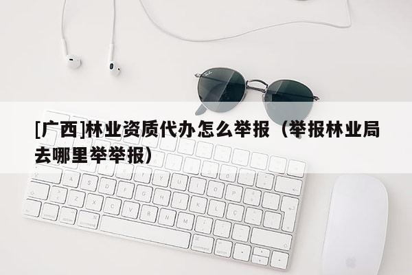 [广西]林业资质代办怎么举报（举报林业局去哪里举举报）