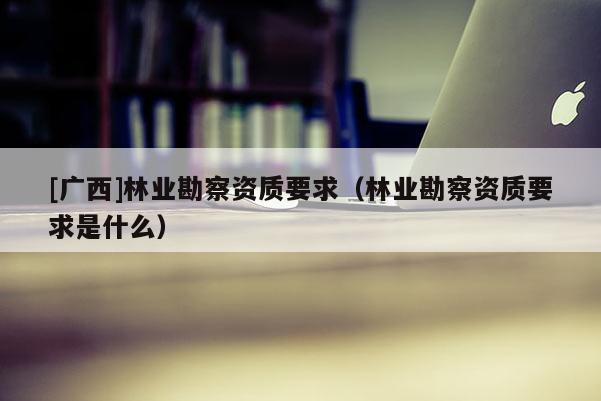 [广西]林业勘察资质要求（林业勘察资质要求是什么）