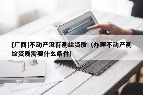 [广西]不动产没有测绘资质（办理不动产测绘资质需要什么条件）