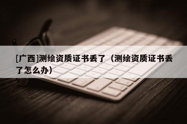 [广西]测绘资质证书丢了（测绘资质证书丢了怎么办）