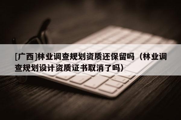 [广西]林业调查规划资质还保留吗（林业调查规划设计资质证书取消了吗）