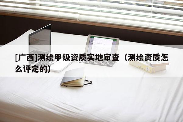 [广西]测绘甲级资质实地审查（测绘资质怎么评定的）