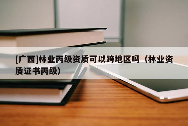 [广西]林业丙级资质可以跨地区吗（林业资质证书丙级）