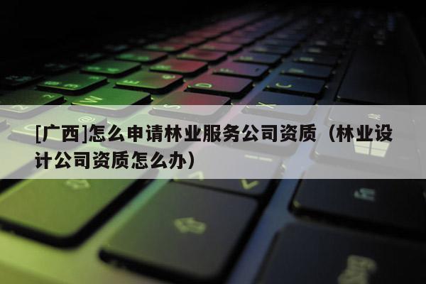 [广西]怎么申请林业服务公司资质（林业设计公司资质怎么办）