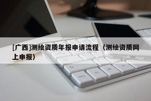 [广西]测绘资质年报申请流程（测绘资质网上申报）