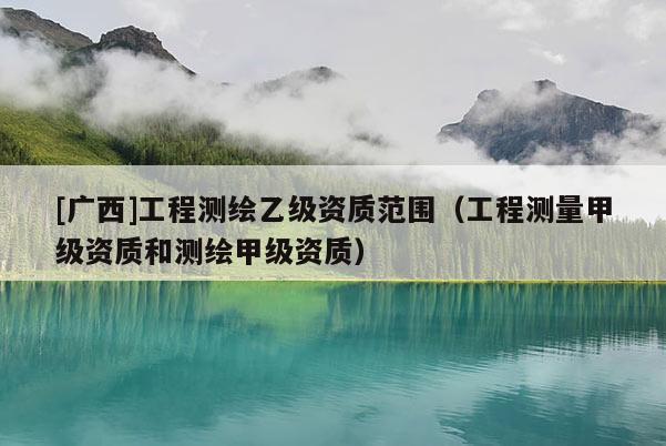 [广西]工程测绘乙级资质范围（工程测量甲级资质和测绘甲级资质）
