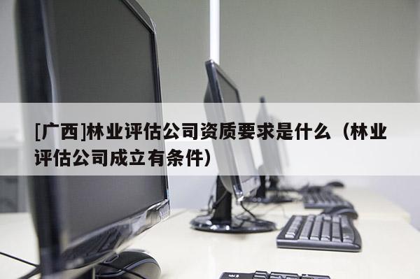 [广西]林业评估公司资质要求是什么（林业评估公司成立有条件）