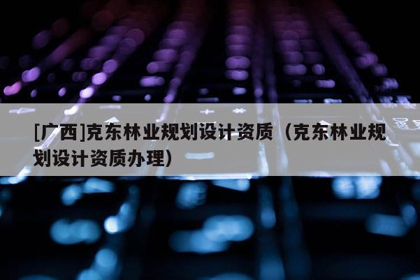 [广西]克东林业规划设计资质（克东林业规划设计资质办理）