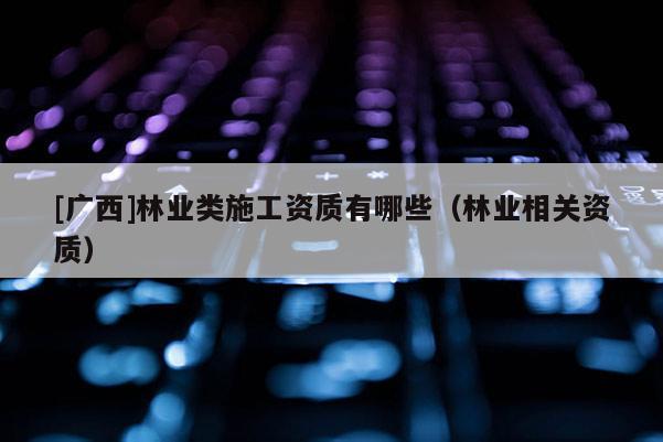 [广西]林业类施工资质有哪些（林业相关资质）