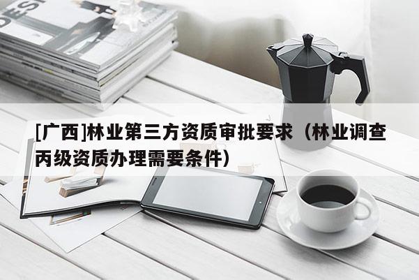 [广西]林业第三方资质审批要求（林业调查丙级资质办理需要条件）
