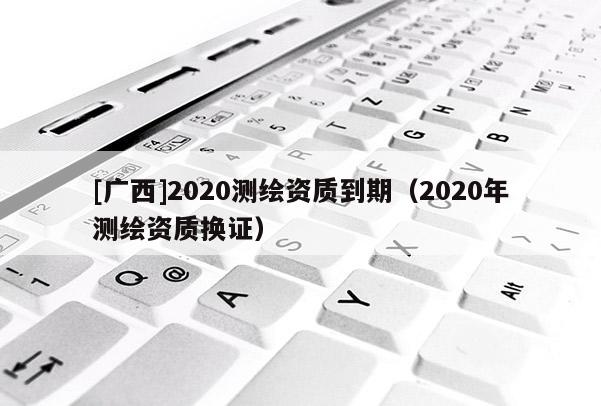 [广西]2020测绘资质到期（2020年测绘资质换证）