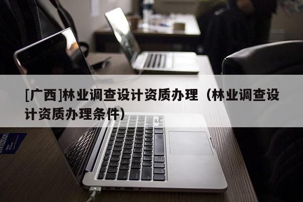 [广西]林业调查设计资质办理（林业调查设计资质办理条件）