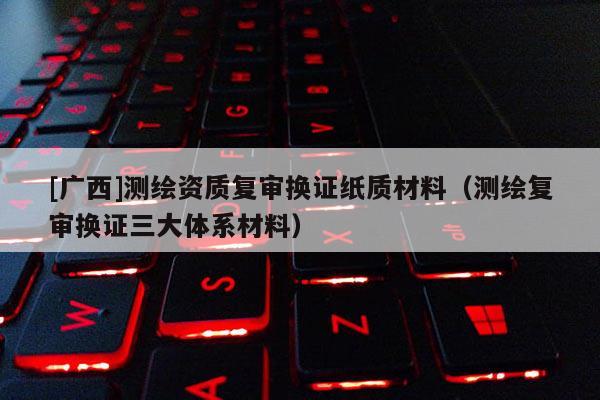 [广西]测绘资质复审换证纸质材料（测绘复审换证三大体系材料）
